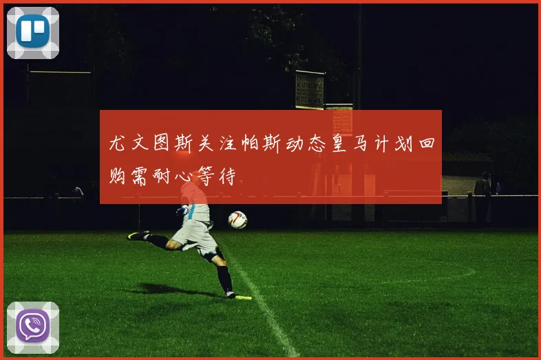 尤文图斯关注帕斯动态皇马计划回购需耐心等待