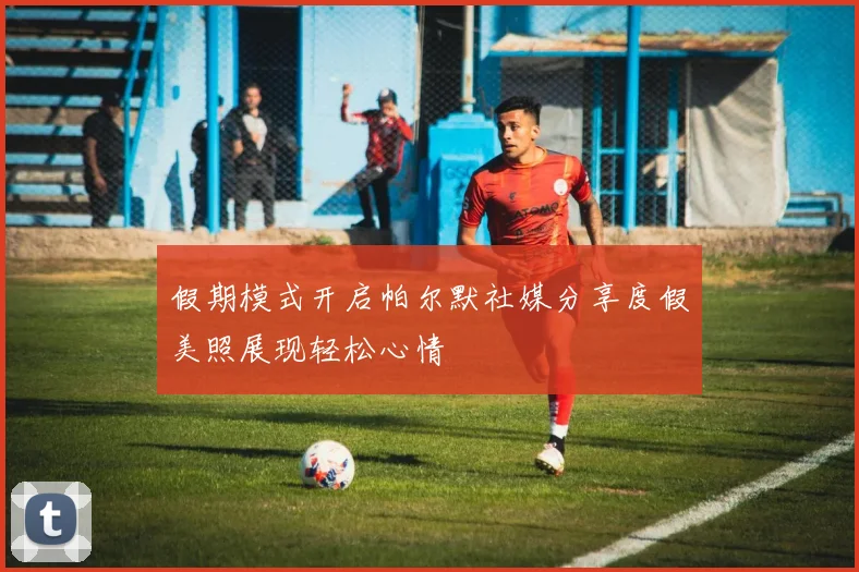 假期模式开启帕尔默社媒分享度假美照展现轻松心情