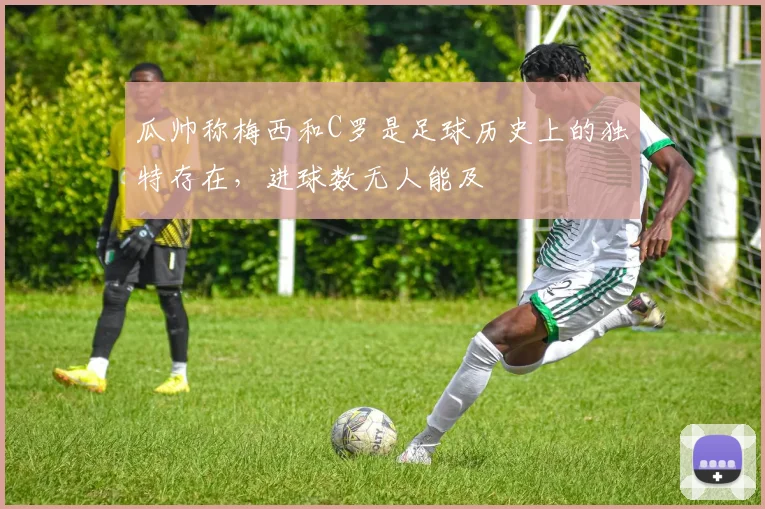 瓜帅称梅西和C罗是足球历史上的独特存在，进球数无人能及