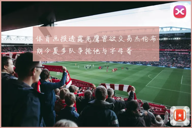 体育画报透露老鹰曾欲交易杰伦布朗今夏多队争抢他与字母哥