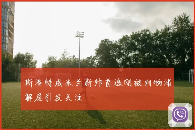 斯洛特成米兰新帅首选刚被利物浦解雇引发关注
