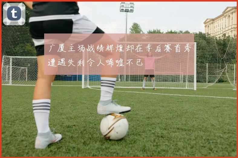 广厦主场战绩辉煌却在季后赛首秀遭遇失利令人唏嘘不已