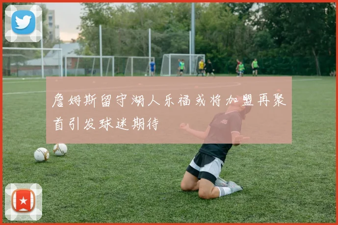 詹姆斯留守湖人乐福或将加盟再聚首引发球迷期待