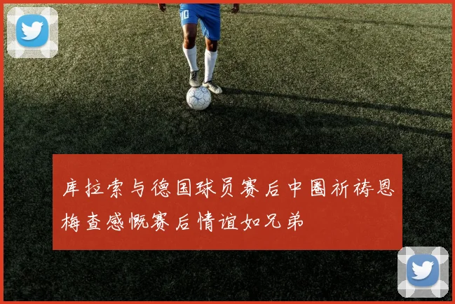 库拉索与德国球员赛后中圈祈祷恩梅查感慨赛后情谊如兄弟