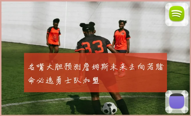 名嘴大胆预测詹姆斯未来去向若赌命必选勇士队加盟