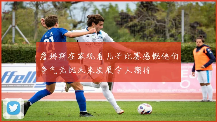 詹姆斯在家观看儿子比赛感慨他们争气无忧未来发展令人期待