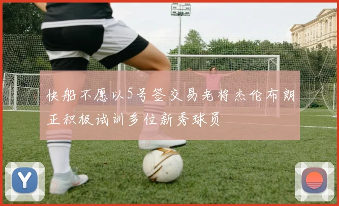 快船不愿以5号签交易老将杰伦布朗正积极试训多位新秀球员