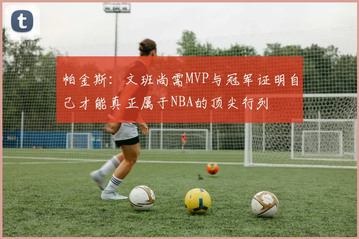 帕金斯：文班尚需MVP与冠军证明自己才能真正属于NBA的顶尖行列