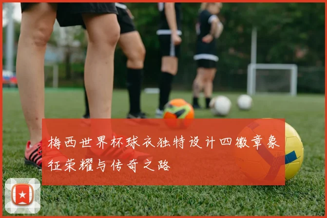 梅西世界杯球衣独特设计四徽章象征荣耀与传奇之路