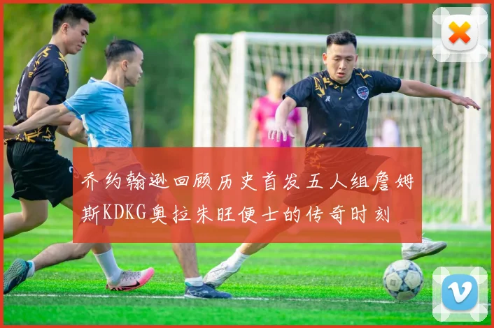 乔约翰逊回顾历史首发五人组詹姆斯KDKG奥拉朱旺便士的传奇时刻