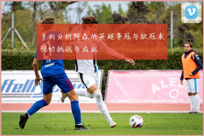 亨利分析阿森纳英超争冠与欧冠表现的挑战与成就