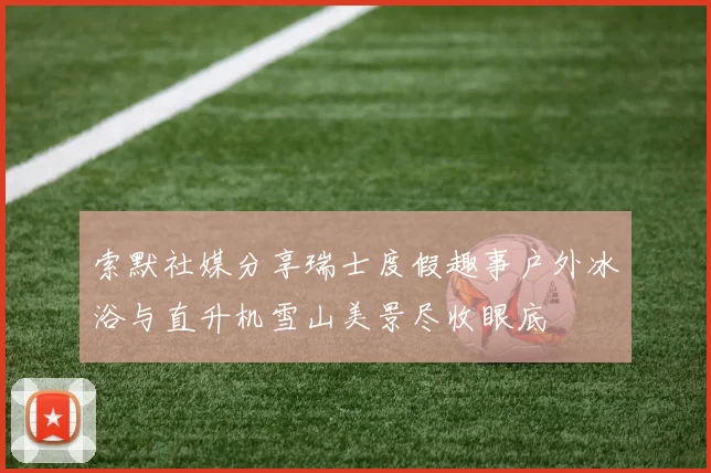 索默社媒分享瑞士度假趣事户外冰浴与直升机雪山美景尽收眼底