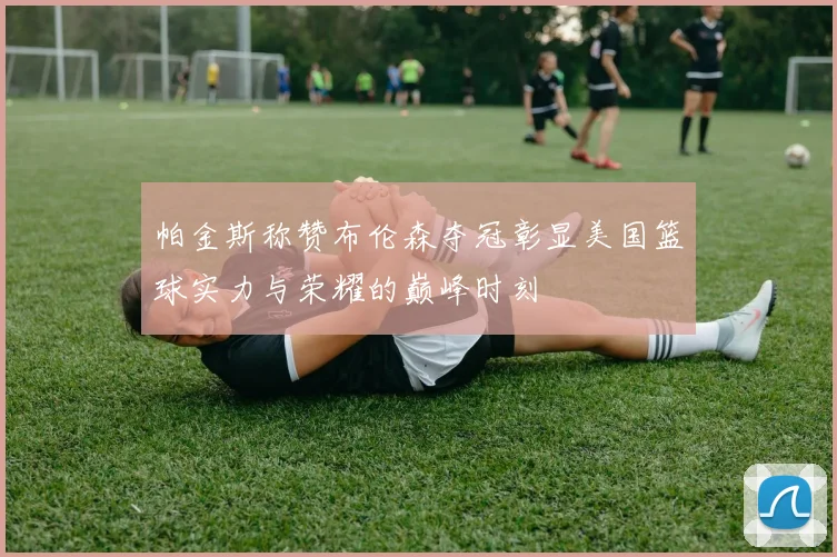 帕金斯称赞布伦森夺冠彰显美国篮球实力与荣耀的巅峰时刻