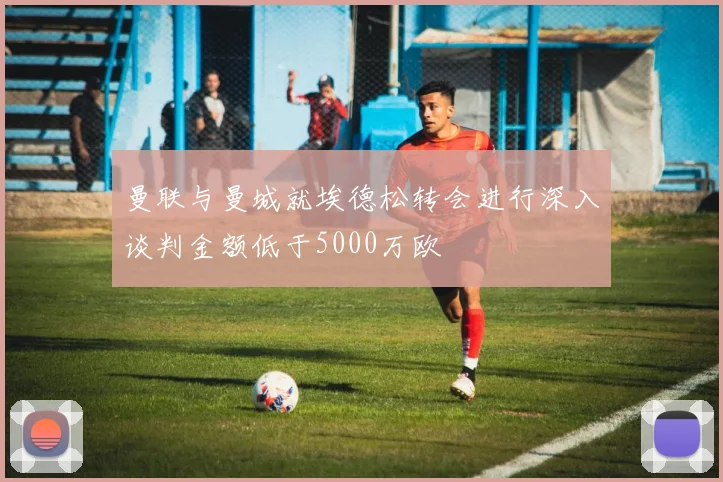 曼联与曼城就埃德松转会进行深入谈判金额低于5000万欧