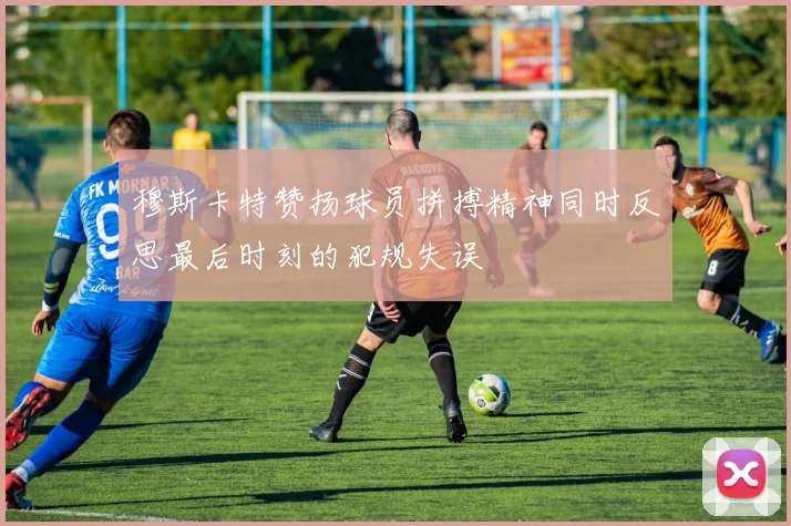 穆斯卡特赞扬球员拼搏精神同时反思最后时刻的犯规失误