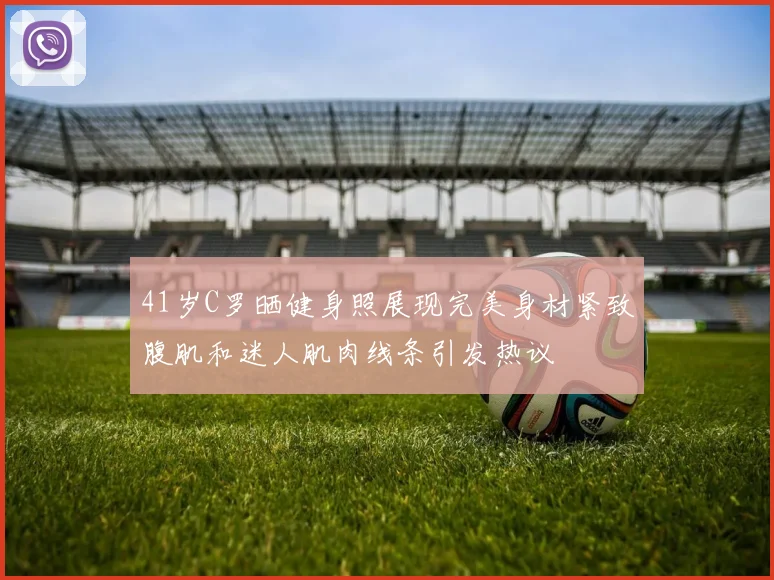 41岁C罗晒健身照展现完美身材紧致腹肌和迷人肌肉线条引发热议