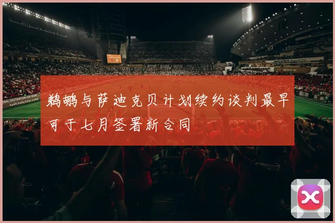 鹈鹕与萨迪克贝计划续约谈判最早可于七月签署新合同