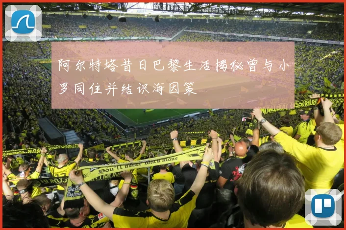 阿尔特塔昔日巴黎生活揭秘曾与小罗同住并结识海因策
