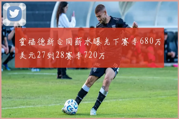 霍福德新合同薪水曝光下赛季680万美元27到28赛季720万