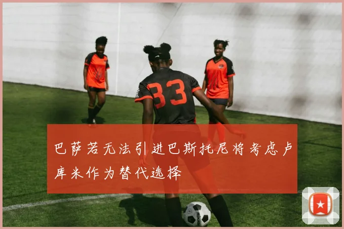 巴萨若无法引进巴斯托尼将考虑卢库米作为替代选择