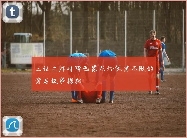 三位主帅对阵西蒙尼均保持不败的背后故事揭秘