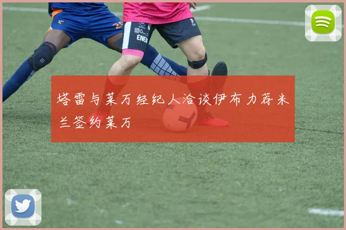 塔雷与莱万经纪人洽谈伊布力荐米兰签约莱万